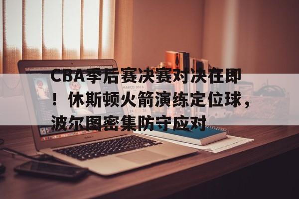 CBA季后赛决赛对决在即!休斯顿火箭演练定位球,波尔图密集防守应对的简单介绍 CBA季后赛决赛对决在即!休斯顿火箭演练定位球,波尔图密集防守应对的简单介绍